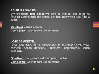 COLORIR CENÁRIOS:
Um excelente jogo educativo para as crianças que estão na
fase do aprendizado das cores, por isso incentive o seu filho a
jogar.
Objetivo: Colorir cenário
Como jogar: Apenas com uso do mouse.
JOGO DE MONTAR:
Serve para trabalhar a capacidade de solucionar problemas,
atenção, sendo direcional, medidas, organização, sendo
espacial.
Objetivo: O objetivo final é simples, montar.
Como jogar: Apenas com uso do mouse.
 
