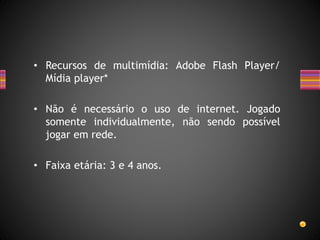 • Recursos de multimídia: Adobe Flash Player/
Mídia player*
• Não é necessário o uso de internet. Jogado
somente individualmente, não sendo possível
jogar em rede.
• Faixa etária: 3 e 4 anos.
 