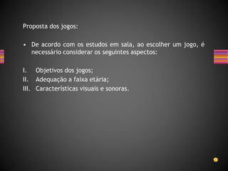 Proposta dos jogos:
• De acordo com os estudos em sala, ao escolher um jogo, é
necessário considerar os seguintes aspectos:
I. Objetivos dos jogos;
II. Adequação a faixa etária;
III. Características visuais e sonoras.
 