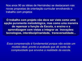 Nos anos 90 as idéias de Hernández se destacaram nas novas propostas de orientação curricular envolvendo o trabalho com projetos  O trabalho com projeto não deve ser visto como uma opção puramente metodológica, mas como uma maneira de  repensar a função da Escola, o ensino e a aprendizagem  com vistas a  integrar  as  inovações: tecnologias, interdisciplinaridade,  transversalidade... Essa compreensão é fundamental porque não existe um modelo ideal, pronto e acabado que dê conta da complexidade que envolve a realidade da escola. 