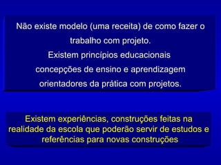 Não existe modelo (uma receita) de como fazer o trabalho com projeto. Existem princípios educacionais  concepções de ensino e aprendizagem orientadores da prática com projetos. Existem experiências, construções feitas na realidade da escola que poderão servir de estudos e  referências para novas construções 