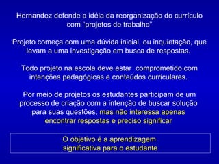 Hernandez defende a idéia da reorganização do currículo com “projetos de trabalho” Projeto começa com uma dúvida inicial, ou inquietação, que levam a uma investigação em busca de respostas.  Todo projeto na escola deve estar  comprometido com intenções pedagógicas e conteúdos curriculares.  Por meio de projetos os estudantes participam de um processo de criação com a intenção de buscar solução  para suas questões,  mas não interessa apenas  encontrar respostas e preciso significar  O objetivo é a aprendizagem  significativa para o estudante 
