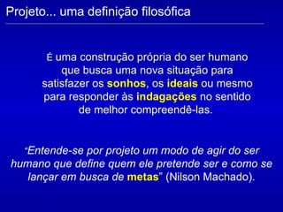 É  uma construção própria do ser humano que busca uma nova situação para satisfazer os  sonhos , os  ideais  ou mesmo para responder às  indagações  no sentido de melhor compreendê-las.  Projeto... uma definição filosófica “ Entende-se por projeto um modo de agir do ser humano que define quem ele pretende ser e como se lançar em busca de  metas ” (Nilson Machado). 