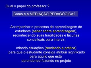 Acompanhar o processo de aprendizagem do estudante ( saber sobre aprendizagem ), reconhecendo suas fragilidades e lacunas conceituais para intervir; criando situações  ( recriando a prática ) para que o estudante consiga atribuir significado para aquilo que está  aprendendo-fazendo no projeto Qual o papel do professor ?   Como é a MEDIAÇÃO PEDAGÓGICA? 