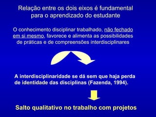 A interdisciplinaridade se dá sem que haja perda de  identidade  das disciplinas (Fazenda, 1994).  Relação entre os dois eixos é fundamental para o aprendizado do estudante O conhecimento disciplinar trabalhado,  não fechado em si mesmo , favorece e alimenta as possibilidades de práticas e de compreensões interdisciplinares Salto qualitativo no trabalho com projetos 