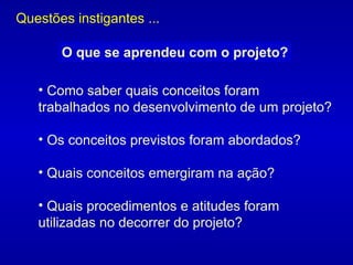 Como saber quais conceitos foram trabalhados no desenvolvimento de um projeto?  Os conceitos previstos foram abordados?  Quais conceitos emergiram na ação?  Quais procedimentos e atitudes foram utilizadas no decorrer do projeto?  Questões instigantes ... O que se aprendeu com o projeto? 