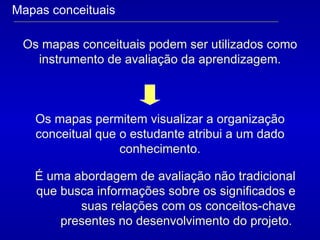 Mapas conceituais Os mapas conceituais podem ser utilizados como instrumento de avaliação da aprendizagem. Os mapas permitem visualizar a organização conceitual que o estudante atribui a um dado conhecimento. É uma abordagem de avaliação não tradicional que busca informações sobre os significados e suas relações com os conceitos-chave presentes no desenvolvimento do projeto.  