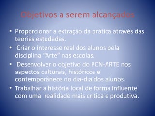 Objetivos a serem alcançados
• Proporcionar a extração da prática através das
teorias estudadas.
• Criar o interesse real dos alunos pela
disciplina “Arte” nas escolas.
• Desenvolver o objetivo do PCN-ARTE nos
aspectos culturais, históricos e
contemporâneos no dia-dia dos alunos.
• Trabalhar a história local de forma influente
com uma realidade mais crítica e produtiva.
 