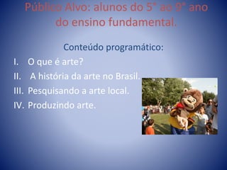 Público Alvo: alunos do 5° ao 9° ano
do ensino fundamental.
Conteúdo programático:
I. O que é arte?
II. A história da arte no Brasil.
III. Pesquisando a arte local.
IV. Produzindo arte.
 