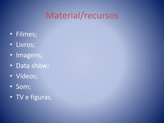 Material/recursos
• Filmes;
• Livros;
• Imagens;
• Data show;
• Vídeos;
• Som;
• TV e figuras.
 