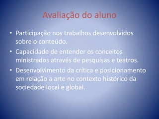 Avaliação do aluno
• Participação nos trabalhos desenvolvidos
sobre o conteúdo.
• Capacidade de entender os conceitos
ministrados através de pesquisas e teatros.
• Desenvolvimento da crítica e posicionamento
em relação a arte no contexto histórico da
sociedade local e global.
 