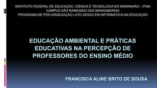 EDUCAÇÃO AMBIENTAL E PRÁTICAS
EDUCATIVAS NA PERCEPÇÃO DE
PROFESSORES DO ENSINO MÉDIO
FRANCISCA ALINE BRITO DE SOUSA
INSTITUTO FEDERAL DE EDUCAÇÃO, CIÊNCIA E TECNOLOGIA DO MARANHÃO – IFMA
CAMPUS SÃO RAIMUNDO DAS MANGABEIRAS
PROGRAMA DE PÓS-GRADUAÇÃO LATO-SENSU EM INFORMÁTICA NA EDUCAÇÃO
 