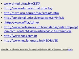 • www.cinted.ufrgs.br/CESTA
• http://www.edumatec.mat.ufrgs.br/
• http://nlvm.usu.edu/en/nav/siteinfo.htm
• http://condigital.unicsulvirtual.com.br/info.js
• : http://www.uff.br/cdme/
• http://www.professores.uff.br/anafarias/index.php?opt
  ion=com_content&view=article&id=11&Itemid=32
• http://www.noas.com.br
• http://www.nec.fct.unesp.br/NEC/RIVED

Material cedido pela Assessora Pedagógica de Matemática Verônica Lopes (aqui).
 