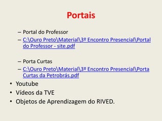 Portais
  – Portal do Professor
  – C:Ouro PretoMaterial3º Encontro PresencialPortal
    do Professor - site.pdf

  – Porta Curtas
  – C:Ouro PretoMaterial3º Encontro PresencialPorta
    Curtas da Petrobrás.pdf
• Youtube
• Vídeos da TVE
• Objetos de Aprendizagem do RIVED.
 