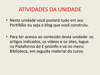 ATIVIDADES DA UNIDADE
• Nesta unidade você postará tudo em seu
  Portifólio ou seja o blog que você construiu.

• Para ter acesso ao conteúdo desta unidade: os
  artigos indicados, os vídeos e os sites, logue
  na Plataforma do E-proinfo e vá no menu
  Biblioteca, em seguida material do curso.
 