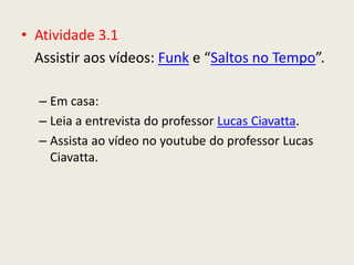 • Atividade 3.1
  Assistir aos vídeos: Funk e “Saltos no Tempo”.

  – Em casa:
  – Leia a entrevista do professor Lucas Ciavatta.
  – Assista ao vídeo no youtube do professor Lucas
    Ciavatta.
 