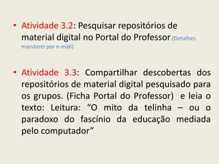 • Atividade 3.2: Pesquisar repositórios de
  material digital no Portal do Professor.(Detalhes
  mandarei por e-mail)



• Atividade 3.3: Compartilhar descobertas dos
  repositórios de material digital pesquisado para
  os grupos. (Ficha Portal do Professor) e leia o
  texto: Leitura: “O mito da telinha – ou o
  paradoxo do fascínio da educação mediada
  pelo computador”
 