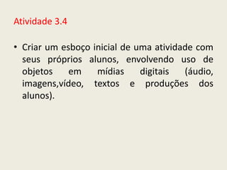 Atividade 3.4

• Criar um esboço inicial de uma atividade com
  seus próprios alunos, envolvendo uso de
  objetos    em    mídias     digitais  (áudio,
  imagens,vídeo, textos e produções dos
  alunos).
 