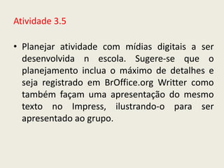 Atividade 3.5

• Planejar atividade com mídias digitais a ser
  desenvolvida n escola. Sugere-se que o
  planejamento inclua o máximo de detalhes e
  seja registrado em BrOffice.org Writter como
  também façam uma apresentação do mesmo
  texto no Impress, ilustrando-o para ser
  apresentado ao grupo.
 