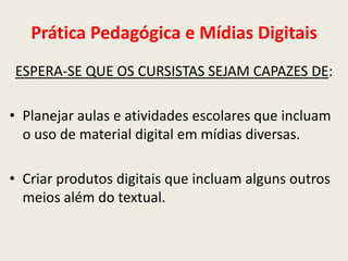 Prática Pedagógica e Mídias Digitais
ESPERA-SE QUE OS CURSISTAS SEJAM CAPAZES DE:

• Planejar aulas e atividades escolares que incluam
  o uso de material digital em mídias diversas.

• Criar produtos digitais que incluam alguns outros
  meios além do textual.
 