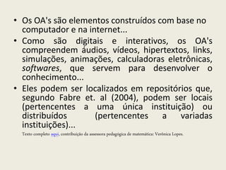 • Os OA's são elementos construídos com base no
  computador e na internet...
• Como são digitais e interativos, os OA's
  compreendem áudios, vídeos, hipertextos, links,
  simulações, animações, calculadoras eletrônicas,
  softwares, que servem para desenvolver o
  conhecimento...
• Eles podem ser localizados em repositórios que,
  segundo Fabre et. al (2004), podem ser locais
  (pertencentes a uma única instituição) ou
  distribuídos      (pertencentes a variadas
  instituições)...
  Texto completo aqui, contribuição da assessora pedagógica de matemática: Verônica Lopes.
 