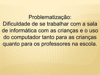 Problematização: Dificuldade de se trabalhar com a sala de informática com as crianças e o uso do computador tanto para as crianças quanto para os professores na escola.