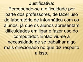 Justificativa: Percebendo-se a dificuldade por parte dos professores, de fazer uso do laboratório de informática com os alunos, já que os alunos apresentam dificuldades em ligar e fazer uso do computador. Então viu-se a necessidade de se trabalhar algo mais direcionado no que diz respeito a isso.