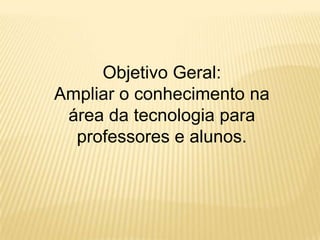 Objetivo Geral: Ampliar o conhecimento na área da tecnologia para professores e alunos.