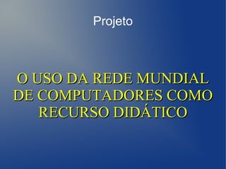 Projeto



O USO DA REDE MUNDIAL
DE COMPUTADORES COMO
   RECURSO DIDÁTICO
 