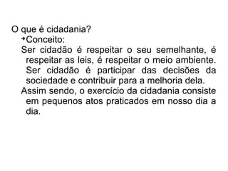 O que é cidadania? 
Conceito: 
Ser cidadão é respeitar o seu semelhante, é 
respeitar as leis, é respeitar o meio ambiente. 
Ser cidadão é participar das decisões da 
sociedade e contribuir para a melhoria dela. 
Assim sendo, o exercício da cidadania consiste 
em pequenos atos praticados em nosso dia a 
dia. 
 