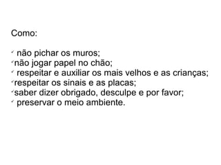Como: 
 não pichar os muros; 
não jogar papel no chão; 
 respeitar e auxiliar os mais velhos e as crianças; 
respeitar os sinais e as placas; 
saber dizer obrigado, desculpe e por favor; 
 preservar o meio ambiente. 
 