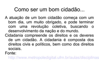 Como ser um bom cidadão... 
A atuação de um bom cidadão começa com um 
bom dia, um muito obrigado, e pode terminar 
com uma revolução coletiva, buscando o 
desenvolvimento da nação e do mundo. 
Cidadania compreende os direitos e os deveres 
de um cidadão. A cidadania é composta dos 
direitos civis e políticos, bem como dos direitos 
sociais. 
Fonte: 
http://www.metropoledigital.ufrn.br/aulas/disciplinas/ 