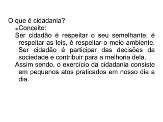 O que é cidadania? 
Conceito: 
Ser cidadão é respeitar o seu semelhante, é 
respeitar as leis, é respeitar o meio ambiente. 
Ser cidadão é participar das decisões da 
sociedade e contribuir para a melhoria dela. 
Assim sendo, o exercício da cidadania consiste 
em pequenos atos praticados em nosso dia a 
dia. 
 