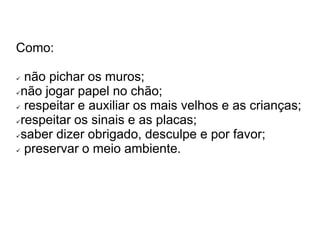 Como: 
 não pichar os muros; 
não jogar papel no chão; 
 respeitar e auxiliar os mais velhos e as crianças; 
respeitar os sinais e as placas; 
saber dizer obrigado, desculpe e por favor; 
 preservar o meio ambiente. 
 