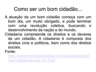 Como ser um bom cidadão... 
A atuação de um bom cidadão começa com um 
bom dia, um muito obrigado, e pode terminar 
com uma revolução coletiva, buscando o 
desenvolvimento da nação e do mundo. 
Cidadania compreende os direitos e os deveres 
de um cidadão. A cidadania é composta dos 
direitos civis e políticos, bem como dos direitos 
sociais. 
Fonte: 
http://www.metropoledigital.ufrn.br/aulas/discipli 
nas/cidadania/aula_01.html 
 
