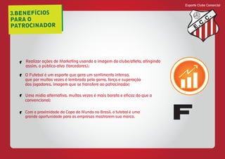 3.BENEFÍCIOS
PARA O
PATROCINADOR
Esporte Clube Comercial
E
C
C
Realizar ações de Marketing usando a imagem do clube/atleta, atingindo
assim, o público-alvo (torcedores);
O Futebol é um esporte que gera um sentimento intenso,
que por muitas vezes é lembrado pela garra, força e superação
dos jogadores, imagem que se transfere ao patrocinador;
Uma mídia alternativa, muitas vezes é mais barata e eficaz do que a
convencional;
Com a proximidade da Copa do Mundo no Brasil, o futebol é uma
grande oportunidade para as empresas mostrarem sua marca.
f
f
f
f
F
 