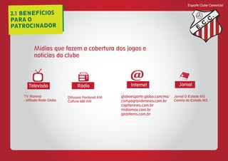 3.1 BENEFÍCIOS
PARA O
PATROCINADOR
Esporte Clube Comercial
E
C
C
Mídias que fazem a cobertura dos jogos e
notícias do clube
Rádio Internet JornalTelevisão
@
Difusora Pantanal AM
Cultura 680 AM
TV Morena
- afiliada Rede Globo
globoesporte.globo.com/ms/
campograndenews.com.br
capitanews.com.br
midiamax.com.br
gazetams.com.br
Jornal O Estado MS
Correio do Estado MS
 
