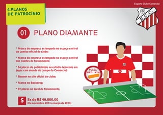 4.PLANOS
DE PATROCÍNIO
Esporte Clube Comercial
E
C
C
PLANO DIAMANTE01
* Marca da empresa estampada no espaço central
da camisa oficial do clube;
* Marca da empresa estampada no espaço central
dos coletes de treinamento;
* 04 placas de publicidade no estádio Morenão em
jogos com mando de campo do Comercial;
* Banner no site oficial do clube;
* Marca no Backdrop;
* 02 placas no local de treinamento;
E
C
C
01
PLACA
MED. 1X7M
5x de R$ 40.000,00
(De novembro 2013 a março de 2014)
$
 