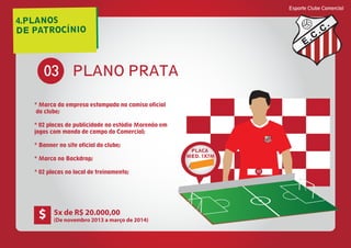 4.PLANOS
DE PATROCÍNIO
Esporte Clube Comercial
E
C
C
PLANO PRATA03
* Marca da empresa estampada na camisa oficial
do clube;
* 02 placas de publicidade no estádio Morenão em
jogos com mando de campo do Comercial;
* Banner no site oficial do clube;
* Marca no Backdrop;
* 02 placas no local de treinamento;
E
C
C
03
PLACA
MED. 1X7M
5x de R$ 20.000,00
(De novembro 2013 a março de 2014)
$
 