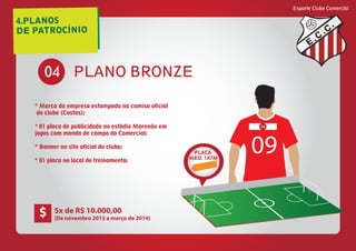 4.PLANOS
DE PATROCÍNIO
Esporte Clube Comercial
E
C
C
PLANO BRONZE04
* Marca da empresa estampada na camisa oficial
do clube (Costas);
* 01 placa de publicidade no estádio Morenão em
jogos com mando de campo do Comercial;
* Banner no site oficial do clube;
* 01 placa no local de treinamento;
PLACA
MED. 1X7M
09
04
5x de R$ 10.000,00
(De novembro 2013 a março de 2014)
$
 
