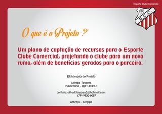 Esporte Clube Comercial
E
C
C
O que é o Projeto ?
Um plano de captação de recursos para o Esporte
Clube Comercial, projetando o clube para um novo
rumo, além de benefícios gerados para o parceiro.
Elaboração do Projeto
Alfredo Tavares
Publicitário - DRT 494/SE
contato: alfredotavares2@hotmail.com
(79) 9930-0087
Aracaju - Sergipe
 