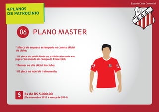4.PLANOS
DE PATROCÍNIO
Esporte Clube Comercial
E
C
C
PLANO MASTER06
* Marca da empresa estampada na camisa oficial
do clube;
* 01 placa de publicidade no estádio Morenão em
jogos com mando de campo do Comercial;
* Banner no site oficial do clube;
* 01 placa no local de treinamento;
E
C
C
05 05
5x de R$ 5.000,00
(De novembro 2013 a março de 2014)
$
 