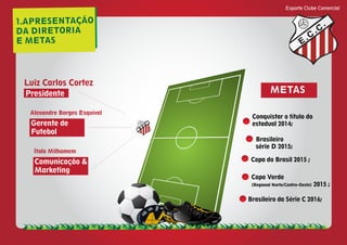 1.APRESENTAÇÃO
DA DIRETORIA
E METAS
Esporte Clube Comercial
E
C
C
Presidente
Luiz Carlos Cortez
Comunicação &
Marketing
Ítalo Milhomem
Gerente de
Futebol
Alexandre Borges Esquível
METAS
Conquistar o título do
estadual 2014;
Brasileiro
série D 2015;
Copa do Brasil 2015 ;
Brasileiro da Série C 2016;
Copa Verde
(Regional Norte/Centro-Oeste) 2015 ;
E
C
C
 