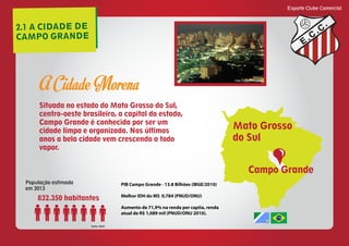 2.1 A CIDADE DE
CAMPO GRANDE
Esporte Clube Comercial
E
C
C
Situada no estado do Mato Grosso do Sul,
centro-oeste brasileiro, a capital do estado,
Campo Grande é conhecida por ser um
cidade limpa e organizada. Nos últimos
anos a bela cidade vem crescendo a todo
vapor.
Campo Grande
Mato Grosso
do Sul
A Cidade Morena Foto: Google imagens
População estimada
em 2013
832.350 habitantes
fonte: IBGE
PIB Campo Grande - 13.8 Bilhões (IBGE/2010)
Melhor IDH do MS 0,784 (PNUD/ONU)
Aumento de 71,9% na renda per capita, renda
atual de R$ 1,089 mil (PNUD/ONU 2010).
 