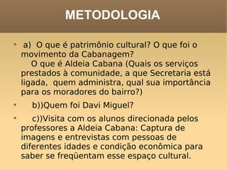 METODOLOGIA a)  O que é patrimônio cultural? O que foi o movimento da Cabanagem?      O que é Aldeia Cabana (Quais os serviços prestados à comunidade, a que Secretaria está ligada,  quem administra, qual sua importância para os moradores do bairro?)     b))Quem foi Davi Miguel?     c))Visita com os alunos direcionada pelos professores a Aldeia Cabana: Captura de imagens e entrevistas com pessoas de diferentes idades e condição econômica para saber se freqüentam esse espaço cultural. 