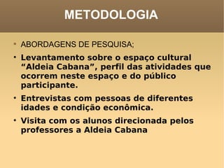 METODOLOGIA ABORDAGENS DE PESQUISA; Levantamento sobre o espaço cultural “Aldeia Cabana”, perfil das atividades que ocorrem neste espaço e do público participante.   Entrevistas com pessoas de diferentes idades e condição econômica.   Visita com os alunos direcionada pelos professores a Aldeia Cabana   
