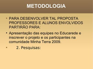 METODOLOGIA PARA DESENVOLVER TAL PROPOSTA PROFESSORES E ALUNOS ENVOLVIDOS PARTIRÃO PARA:  Apresentação das equipes no Educarede e inscrever o projeto e os participantes na comunidade Minha Terra 2009.          2. Pesquisas:     