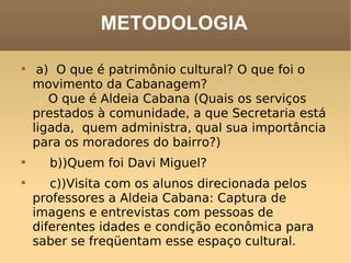 METODOLOGIA a)  O que é patrimônio cultural? O que foi o movimento da Cabanagem?      O que é Aldeia Cabana (Quais os serviços prestados à comunidade, a que Secretaria está ligada,  quem administra, qual sua importância para os moradores do bairro?)     b))Quem foi Davi Miguel?     c))Visita com os alunos direcionada pelos professores a Aldeia Cabana: Captura de imagens e entrevistas com pessoas de diferentes idades e condição econômica para saber se freqüentam esse espaço cultural. 