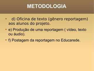 METODOLOGIA d) Oficina de texto (gênero reportagem) aos alunos do projeto.     e) Produção de uma reportagem ( vídeo, texto ou áudio).     f) Postagem da reportagem no Educarede.  