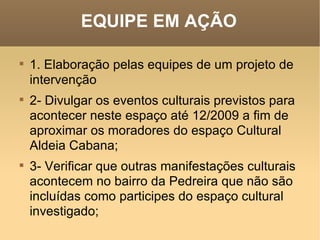 EQUIPE EM AÇÃO 1. Elaboração pelas equipes de um projeto de intervenção    2- Divulgar os eventos culturais previstos para acontecer neste espaço até 12/2009 a fim de aproximar os moradores do espaço Cultural Aldeia Cabana;     3- Verificar que outras manifestações culturais acontecem no bairro da Pedreira que não são incluídas como participes do espaço cultural investigado;     